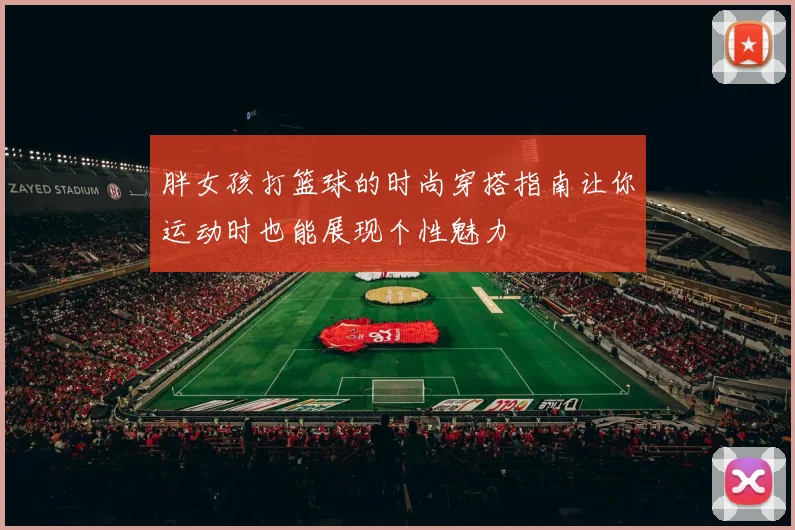 胖女孩打篮球的时尚穿搭指南让你运动时也能展现个性魅力