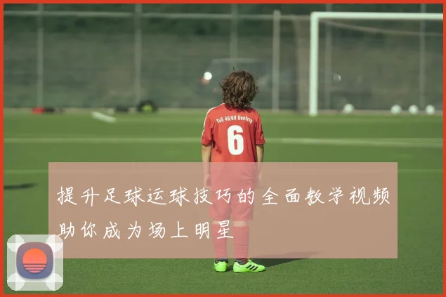 提升足球运球技巧的全面教学视频助你成为场上明星