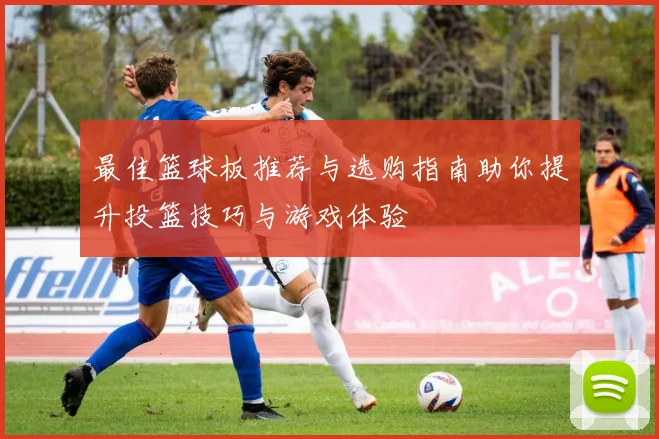 最佳篮球板推荐与选购指南助你提升投篮技巧与游戏体验