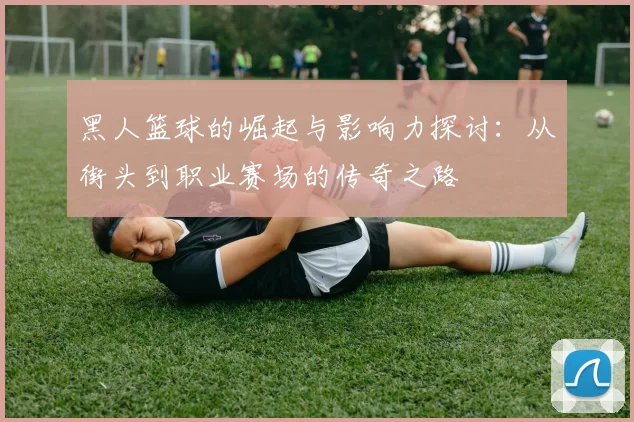 黑人篮球的崛起与影响力探讨：从街头到职业赛场的传奇之路