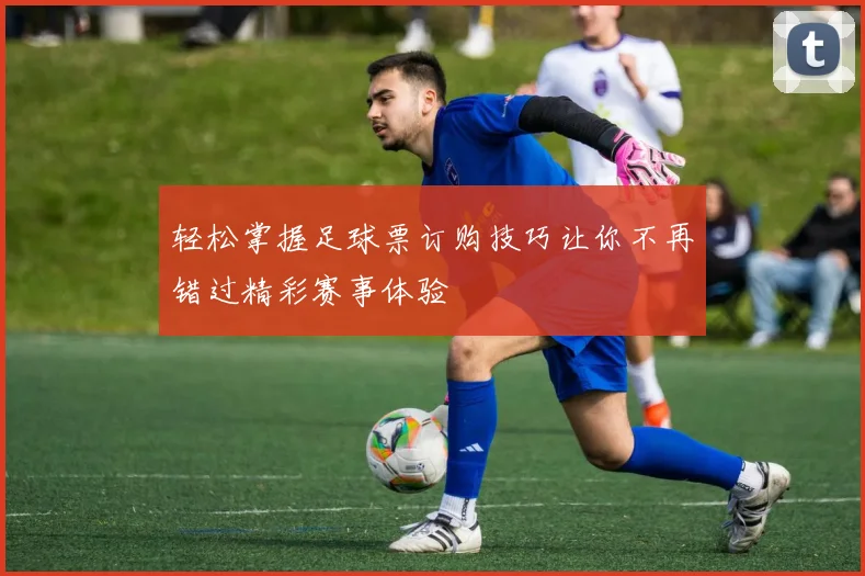 轻松掌握足球票订购技巧让你不再错过精彩赛事体验