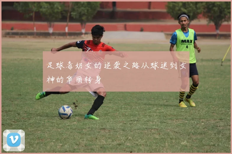 足球毒奶女的逆袭之路从球迷到女神的华丽转身