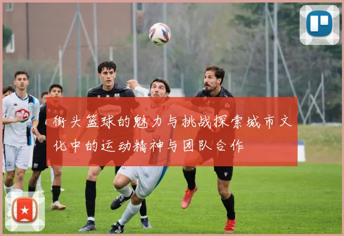 街头篮球的魅力与挑战探索城市文化中的运动精神与团队合作