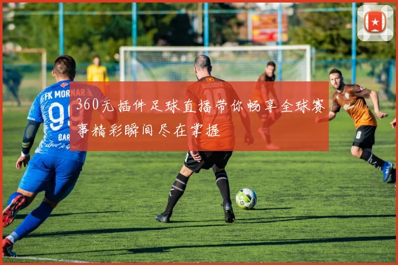 360无插件足球直播带你畅享全球赛事精彩瞬间尽在掌握