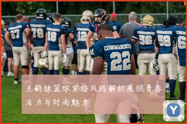 王鹤棣篮球穿搭风格解析展现青春活力与时尚魅力